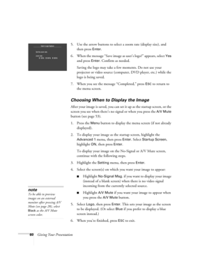 Page 6060Giving Your Presentation5. Use the arrow buttons to select a zoom rate (display size), and 
then press 
Enter. 
6. When the message “Save image as user’s logo?” appears, select 
Yes 
and press 
Enter. Confirm as needed. 
Saving the logo may take a few moments. Do not use your 
projector or video source (computer, DVD player, etc.) while the 
logo is being saved.
7. When you see the message “Completed,” press 
ESC to return to 
the menu screen.
Choosing When to Display the Image
After your image is...