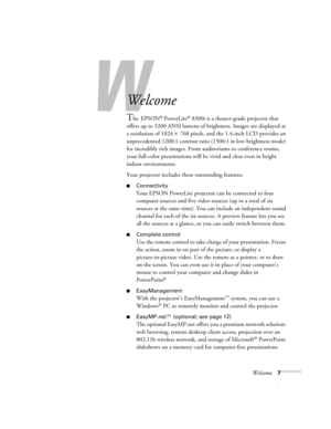 Page 7Welcome7
-
Welcome
The EPSON® PowerLite® 8300i is a theater-grade projector that 
offers up to 5200 ANSI lumens of brightness. Images are displayed at 
a resolution of 1024 × 768 pixels, and the 1.4-inch LCD provides an 
unprecedented 1200:1 contrast ratio (1500:1 in low-brightness mode) 
for incredibly rich images. From auditoriums to conference rooms, 
your full-color presentations will be vivid and clear even in bright 
indoor environments. 
Your projector includes these outstanding features:...