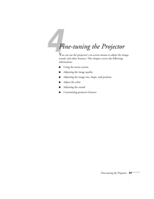 Page 61Fine-tuning the Projector61
1
Fine-tuning the Projector 
You can use the projector’s on-screen menus to adjust the image, 
sound, and other features. This chapter covers the following 
information: 
■Using the menu system
■Adjusting the image quality
■Adjusting the image size, shape, and position
■Adjust the color
■Adjusting the sound 
■Customizing projector features 