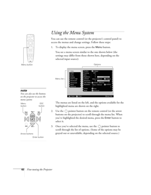 Page 6262Fine-tuning the Projector
Using the Menu System
You can use the remote control (or the projector’s control panel) to 
access the menus and change settings. Follow these steps: 
1. To display the menu screen, press the 
Menu button. 
You see a menu screen similar to the one shown below (the 
settings may differ from those shown here, depending on the 
selected input source):
The menus are listed on the left, and the options available for the 
highlighted menu are shown on the right.
2. Use the  pointer...