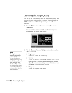 Page 6464Fine-tuning the Projector
Adjusting the Image Quality
You can use the Video menu to adjust the brightness, sharpness, and 
contrast. If you’re projecting from a computer (but not through the 
DVI port), there are additional adjustments you can make (see 
page 65).
1. Press the 
Menu button on the remote control, then enter the 
Video menu. 
You see the Video menu screen (the actual settings may vary, 
depending on the selected input source).
2. Use the  pointer button to highlight the desired option,...