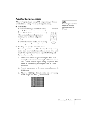 Page 65Fine-tuning the Projector65
Adjusting Computer Images
When you’re projecting an analog RGB computer image, there are 
several additional settings you can use to adjust the image. 
■Auto button
If your computer image doesn’t look correct, 
press the 
Auto button on the remote control 
(or the 
Auto/Enter button on the projector). 
This automatically resets the projector’s 
tracking, sync, resolution, and position 
settings. 
If further adjustment is needed, you can change 
these settings manually as...