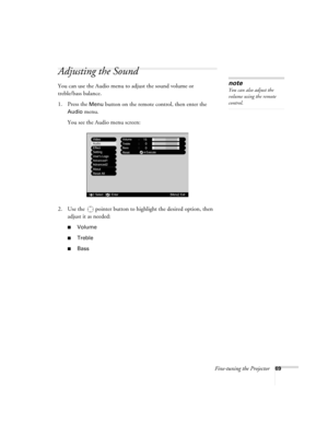 Page 69Fine-tuning the Projector69
Adjusting the Sound
You can use the Audio menu to adjust the sound volume or 
treble/bass balance. 
1. Press the 
Menu button on the remote control, then enter the 
Audio menu. 
You see the Audio menu screen:
2. Use the  pointer button to highlight the desired option, then 
adjust it as needed:
■Volume
■Treble
■Bass 
note
You can also adjust the 
volume using the remote 
control. 