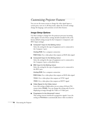 Page 7070Fine-tuning the Projector
Customizing Projector Features
You can use the menu system to change the video signal input at 
certain ports, turn on or off sleep mode, adjust the network settings, 
change the language, and customize several other features.
Image Setup Options
Use these settings to change how the projector processes incoming 
video signals. Several of these settings should normally be left at the 
factory default setting (except for the Computer1, Computer2, and 
BNC Input settings)....