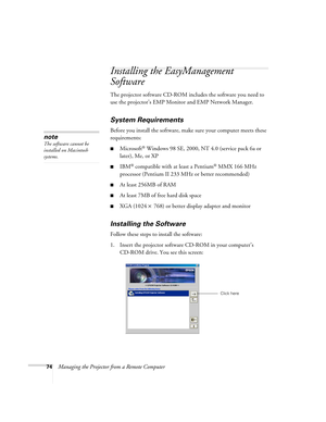 Page 7474Managing the Projector from a Remote Computer
Installing the EasyManagement 
Software
The projector software CD-ROM includes the software you need to 
use the projector’s EMP Monitor and EMP Network Manager. 
System Requirements 
Before you install the software, make sure your computer meets these 
requirements: 
■Microsoft® Windows 98 SE, 2000, NT 4.0 (service pack 6a or 
later), Me, or XP
■IBM® compatible with at least a Pentium® MMX 166 MHz 
processor (Pentium II 233 MHz or better recommended)
■At...