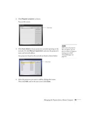 Page 79Managing the Projector from a Remote Computer79
2. Click Register projector as shown. 
You see this screen:
3. Click 
Auto detect to locate projectors currently operating on the 
network. Or click 
Manual registration and enter the projector’s 
name and network address. 
Any projectors found on the network are listed as shown below:
4. Select the projectors you want to add by clicking their name. 
Then click 
Add, and on the next screen click Close. 
Click here
note
If the name of a projector 
does not...