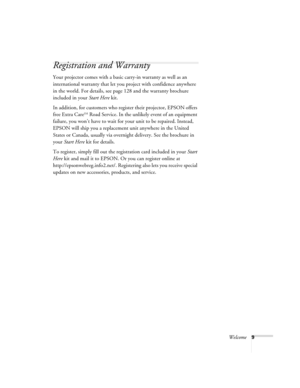 Page 9Welcome9
Registration and Warranty
Your projector comes with a basic carry-in warranty as well as an 
international warranty that let you project with confidence anywhere 
in the world. For details, see page 128 and the warranty brochure 
included in your Start Here kit. 
In addition, for customers who register their projector, EPSON offers 
free Extra Care
SM Road Service. In the unlikely event of an equipment 
failure, you won’t have to wait for your unit to be repaired. Instead, 
EPSON will ship you a...