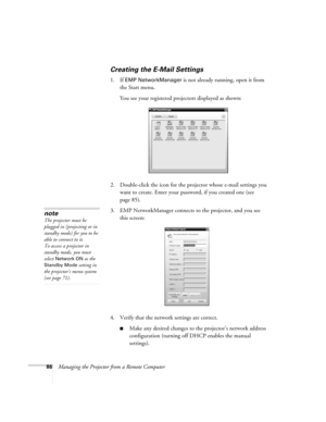 Page 8686Managing the Projector from a Remote Computer
Creating the E-Mail Settings
1. If EMP NetworkManager is not already running, open it from 
the Start menu. 
You see your registered projectors displayed as shown:
2. Double-click the icon for the projector whose e-mail settings you 
want to create. Enter your password, if you created one (see 
page 85).
3. EMP NetworkManager connects to the projector, and you see 
this screen: 
4. Verify that the network settings are correct. 
■Make any desired changes to...