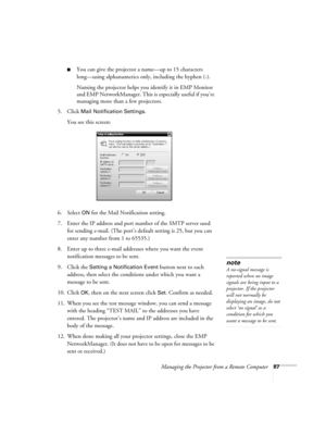 Page 87Managing the Projector from a Remote Computer87
■You can give the projector a name—up to 15 characters 
long—using alphanumerics only, including the hyphen (-).
Naming the projector helps you identify it in EMP Monitor 
and EMP NetworkManager. This is especially useful if you’re 
managing more than a few projectors.
5. Click 
Mail Notification Settings.
You see this screen:
6. Select 
ON for the Mail Notification setting.
7. Enter the IP address and port number of the SMTP server used 
for sending...