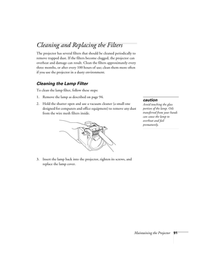 Page 91Maintaining the Projector91
Cleaning and Replacing the Filters
The projector has several filters that should be cleaned periodically to 
remove trapped dust. If the filters become clogged, the projector can 
overheat and damage can result. Clean the filters approximately every 
three months, or after every 100 hours of use; clean them more often 
if you use the projector in a dusty environment. 
Cleaning the Lamp Filter
To clean the lamp filter, follow these steps:
1. Remove the lamp as described on page...