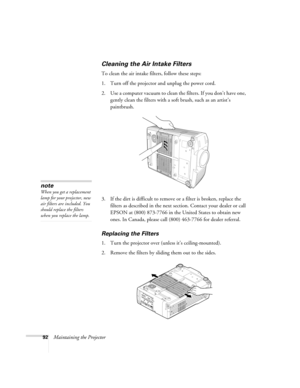 Page 9292Maintaining the Projector
Cleaning the Air Intake Filters
To clean the air intake filters, follow these steps:
1. Turn off the projector and unplug the power cord.
2. Use a computer vacuum to clean the filters. If you don’t have one, 
gently clean the filters with a soft brush, such as an artist’s 
paintbrush.
3. If the dirt is difficult to remove or a filter is broken, replace the 
filters as described in the next section. Contact your dealer or call 
EPSON at (800) 873-7766 in the United States to...