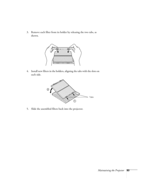 Page 93Maintaining the Projector93
3. Remove each filter from its holder by releasing the two tabs, as 
shown.
4. Install new filters in the holders, aligning the tabs with the slots on 
each side. 
5. Slide the assembled filters back into the projector. 
1
2
Tabs 