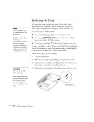 Page 9494Maintaining the Projector
Replacing the Lamp
The projection lamp typically lasts from 2000 to 3000 hours, 
depending on the Brightness Control setting used (see page 64). 
Selecting the low brightness setting helps extend the lamp’s life.
It is time to replace the lamp when: 
■The projected image gets darker or starts to deteriorate.
■The message LAMP REPLACE appears on the screen and the 
lamp warning light   flashes orange.
■The lamp warning light   flashes red (the lamp is burnt out).
Contact your...