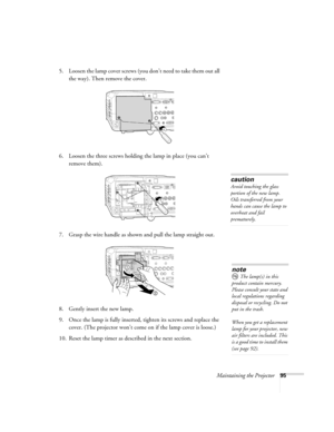 Page 95Maintaining the Projector95
5. Loosen the lamp cover screws (you don’t need to take them out all 
the way). Then remove the cover.
6. Loosen the three screws holding the lamp in place (you can’t 
remove them).
7. Grasp the wire handle as shown and pull the lamp straight out.
8. Gently insert the new lamp. 
9. Once the lamp is fully inserted, tighten its screws and replace the 
cover. (The projector won’t come on if the lamp cover is loose.) 
10. Reset the lamp timer as described in the next section....