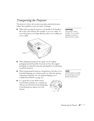 Page 97Maintaining the Projector97
Transporting the Projector
The projector is heavy and contains many glass and precision parts. 
Follow these guidelines to prevent injury or damage:
■When hand-carrying the projector, you should use the handle to 
lift it only a short distance (for example, to set it on a table). To 
move the projector over longer distances, place it on a rolling cart 
or use a dolly. 
■When shipping the projector for repairs, use the original 
packaging material if possible. If you do not...