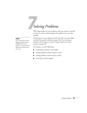 Page 99Solving Problems99
1
Solving Problems
This chapter helps you solve problems with your projector, and tells 
you how to contact technical support for problems you can’t solve 
yourself. 
If the projector is not working correctly, first look at its status lights 
and check for possible solutions on page 100. If you’re having a 
problem with the image or sound, see page 104; for the remote 
control, see page 109.
This chapter covers the following:
■Checking the projector’s status lights
■Solving problems...