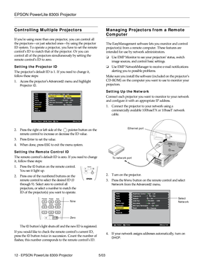 Page 13EPSON PowerLite 8300i Projector
12 - EPSON PowerLite 8300i Projector 5/03
Controlling Multiple Projectors
If you’re using more than one projector, you can control all 
the projectors—or just selected ones—by using the projector 
ID system. To operate a projector, you have to set the remote 
control’s ID to match that of the projector. Or you can 
control all of the projectors simultaneously by setting the 
remote control’s ID to zero. 
Setting the Projector ID
The projector’s default ID is 1. If you need...