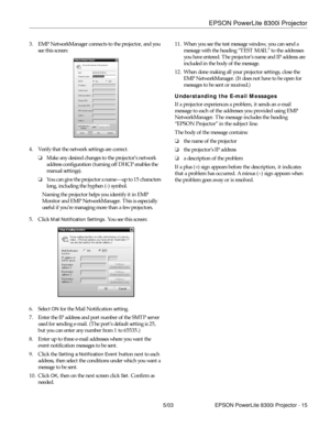 Page 16EPSON PowerLite 8300i Projector
5/03 EPSON PowerLite 8300i Projector - 15 3. EMP NetworkManager connects to the projector, and you 
see this screen: 
4. Verify that the network settings are correct. 
❏Make any desired changes to the projector’s network 
address configuration (turning off DHCP enables the 
manual settings). 
❏You can give the projector a name—up to 15 characters 
long, including the hyphen (-) symbol.
Naming the projector helps you identify it in EMP 
Monitor and EMP NetworkManager. This...