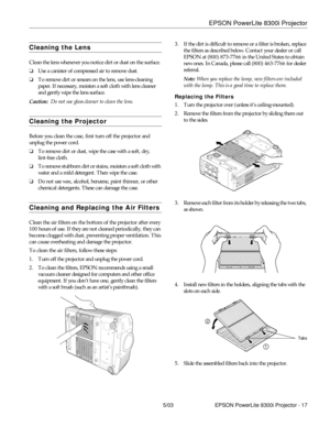 Page 18EPSON PowerLite 8300i Projector
5/03 EPSON PowerLite 8300i Projector - 17
Cleaning the Lens 
Clean the lens whenever you notice dirt or dust on the surface. 
❏Use a canister of compressed air to remove dust. 
❏To remove dirt or smears on the lens, use lens-cleaning 
paper. If necessary, moisten a soft cloth with lens cleaner 
and gently wipe the lens surface.
Caution:  Do not use glass cleaner to clean the lens.
Cleaning the Projector 
Before you clean the case, first turn off the projector and 
unplug...