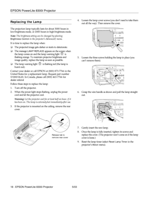 Page 19EPSON PowerLite 8300i Projector
18 - EPSON PowerLite 8300i Projector 5/03
Replacing the Lamp
The projection lamp typically lasts for about 3000 hours in 
low-brightness mode, or 2000 hours in high-brightness mode.
Note: The brightness setting can be changed by selecting 
Brightness Control in the projector’s Advanced2 menu.
It is time to replace the lamp when: 
❏The projected image gets darker or starts to deteriorate.
❏The message 
LAMP REPLACE appears on the screen when 
the lamp comes on and the lamp...