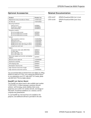 Page 20EPSON PowerLite 8300i Projector
5/03 EPSON PowerLite 8300i Projector - 19
Optional Accessories
You can purchase these accessories from your dealer, by calling 
EPSON at (800) 873-7766, or by visiting the EPSON Store  
at www.epsonstore.com (U.S. sales only). In Canada, please 
call (800) 463-7766 for dealer referral.
EasyMP.net Option Board
The EasyMP.net option board is also available (part number 
V12H114P01). It offers businesses a premium network 
solution: web browsing, remote desktop client access,...