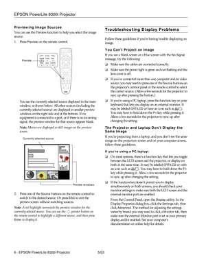 Page 7EPSON PowerLite 8300i Projector
6 - EPSON PowerLite 8300i Projector 5/03 Previewing Image Sources
You can use the Preview function to help you select the image 
source. 
1. Press 
Preview on the remote control. 
You see the currently selected source displayed in the main 
window, as shown below. All other sources (including the 
currently selected source) are displayed in smaller preview 
windows on the right side and at the bottom. If no 
equipment is connected to a port, or if there is no incoming...