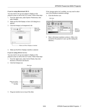 Page 8EPSON PowerLite 8300i Projector
5/03 EPSON PowerLite 8300i Projector - 7
If youre using Macintosh OS X:
You may need to set up your system to display on the 
projector screen as well as the LCD screen. Follow these steps:
1. From the Apple menu, select 
System Preferences, then 
select 
Displays.
2. Make sure the 
VGA Display or Color LCD dialog box is 
selected.
3. Click the 
Arrange (or Arrangement) tab.
4. Make sure the 
Mirror Displays checkbox is selected.
If you’re using OS 8.6 to 9.x:
You may need...