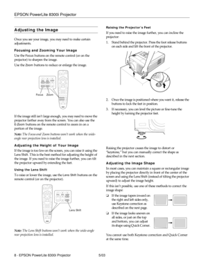 Page 9EPSON PowerLite 8300i Projector
8 - EPSON PowerLite 8300i Projector 5/03
Adjusting the Image
Once you see your image, you may need to make certain 
adjustments. 
Focusing and Zooming Your Image
Use the 
Focus buttons on the remote control (or on the 
projector) to sharpen the image.
Use the 
Zoom buttons to reduce or enlarge the image.
If the image still isn’t large enough, you may need to move the 
projector farther away from the screen. You can also use the 
E-Zoom buttons on the remote control to zoom...