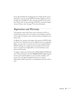 Page 11Welcome5
If you still need help after checking this User’s Guide and the sources 
listed above, you can use the EPSON PrivateLine Support service to 
get help fast. Call (800) 637-7661 and enter the PIN on the card in 
your Owner’s Kit. Or take advantage of EPSON’s automated support 
services 24 hours a day. See page 75 for more information.
Registration and Warranty
Your projector comes with a basic carry-in warranty as well as an 
international warranty that let you project with confidence anywhere 
in...