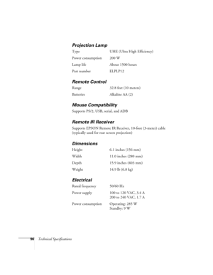 Page 10296Technical Specifications
Projection Lamp
Type UHE (Ultra High Efficiency)
Power consumption 200 W
Lamp life About 1500 hours
Part number ELPLP12
Remote Control
Range 32.8 feet (10 meters)
Batteries Alkaline AA (2)
Mouse Compatibility
Supports PS/2, USB, serial, and ADB
Remote IR Receiver
Supports EPSON Remote IR Receiver, 10-foot (3-meter) cable 
(typically used for rear screen projection)
Dimensions 
Height 6.1 inches (156 mm)
Width 11.0 inches (280 mm)
Depth 15.9 inches (403 mm)
Weight 14.9 lb (6.8...