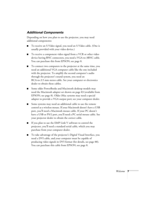 Page 13Welcome7
Additional Components       
Depending on how you plan to use the projector, you may need 
additional components:
To receive an S-Video signal, you need an S-Video cable. (One is 
usually provided with your video device.)
To receive a component video signal from a VCR or other video 
device having BNC connectors, you need a VGA-to-3BNC cable. 
You can purchase this from EPSON; see page 8. 
To connect two computers to the projector at the same time, you 
need an additional VGA computer cable...