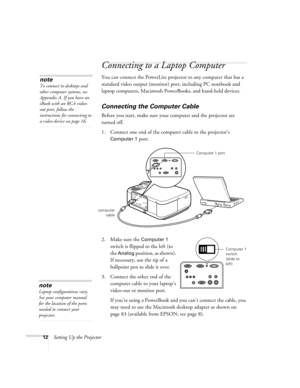 Page 1812Setting Up the Projector
Connecting to a Laptop Computer 
You can connect the PowerLite projector to any computer that has a 
standard video output (monitor) port, including PC notebook and 
laptop computers, Macintosh PowerBooks, and hand-held devices.
Connecting the Computer Cable    
Before you start, make sure your computer and the projector are 
turned off.
1. Connect one end of the computer cable to the projector’s 
Computer 1 port.
 
2. Make sure the Computer 1 
switch is flipped to the left (to...