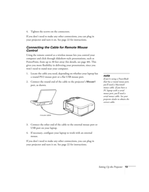 Page 19Setting Up the Projector13
4. Tighten the screws on the connectors.
If you don’t need to make any other connections, you can plug in 
your projector and turn it on. See page 22 for instructions.
Connecting the Cable for Remote Mouse 
Control   
Using the remote control as a wireless mouse lets you control your 
computer and click through slideshow-style presentations, such as 
PowerPoint, from up to 30 feet away (for details, see page 40). This 
gives you more flexibility in delivering your presentation,...