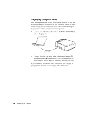 Page 2014Setting Up the Projector
Amplifying Computer Audio    
Your laptop probably has its own sound system; however, it may not 
be adequate for your presentation. If you need more volume or better 
sound quality, you can connect the audio cable to take advantage of 
the projector’s built-in amplifier and stereo speakers. 
1. Connect one end of the audio cable to the 
Audio (Computer1) 
jack on the projector.
  
2. Connect the other end of the audio cable to your laptop’s  
headphone jack or   audio-out...