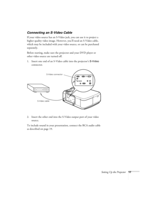 Page 23Setting Up the Projector17
Connecting an S-Video Cable
If your video source has an S-Video jack, you can use it to project a 
higher quality video image. However, you’ll need an S-Video cable, 
which may be included with your video source, or can be purchased 
separately.
Before starting, make sure the projector and your DVD player or 
other video source are turned off.
1. Insert one end of an S-Video cable into the projector’s 
S-Video 
connector. 
2. Insert the other end into the S-Video output port of...