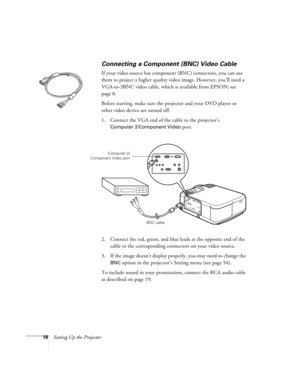 Page 2418Setting Up the Projector
Connecting a Component (BNC) Video Cable
If your video source has component (BNC) connectors, you can use 
them to project a higher quality video image. However, you’ll need a 
VGA-to-3BNC video cable, which is available from EPSON; see 
page 8.
Before starting, make sure the projector and your DVD player or 
other video device are turned off.
1. Connect the VGA end of the cable to the projector’s 
Computer 2/Component Video port. 
2. Connect the red, green, and blue leads at...