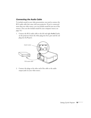 Page 25Setting Up the Projector19
Connecting the Audio Cable    
To include sound in your video presentation, you need to connect the 
RCA audio cable that came with your projector. If you’ve connected 
more than one video source, you can include sound for just one of the 
sources. (You can also include sound for your computer source; see 
page 14.)
1. Connect the RCA audio cable to the left and right 
Audio 2 jacks 
on the projector (insert the white plug into the 
L port and the red 
plug into the 
R port)....