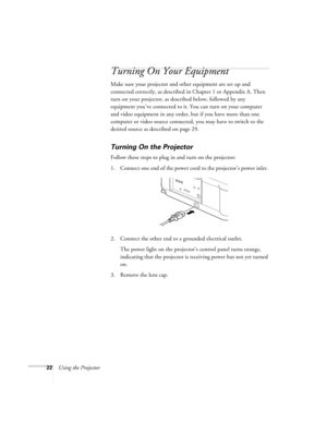 Page 2822Using the Projector
Turning On Your Equipment
Make sure your projector and other equipment are set up and 
connected correctly, as described in Chapter 1 or Appendix A. Then 
turn on your projector, as described below, followed by any 
equipment you’ve connected to it. You can turn on your computer 
and video equipment in any order, but if you have more than one 
computer or video source connected, you may have to switch to the 
desired source as described on page 29. 
Turning On the Projector
Follow...