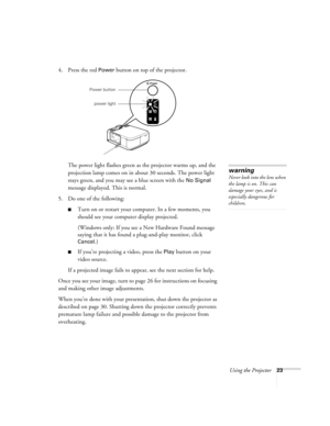 Page 29Using the Projector23
4. Press the red Power button on top of the projector. 
The power light flashes green as the projector warms up, and the 
projection lamp comes on in about 30 seconds. The power light 
stays green, and you may see a blue screen with the 
No Signal 
message displayed. This is normal. 
5. Do one of the following:
Turn on or restart your computer. In a few moments, you 
should see your computer display projected.
(Windows only: If you see a New Hardware Found message 
saying that it...