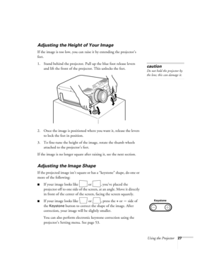 Page 33Using the Projector27
Adjusting the Height of Your Image
If the image is too low, you can raise it by extending the projector’s 
feet. 
1. Stand behind the projector. Pull up the blue foot release levers 
and lift the front of the projector. This unlocks the feet.
2. Once the image is positioned where you want it, release the levers 
to lock the feet in position.
3. To fine-tune the height of the image, rotate the thumb wheels 
attached to the projector’s feet.
If the image is no longer square after...