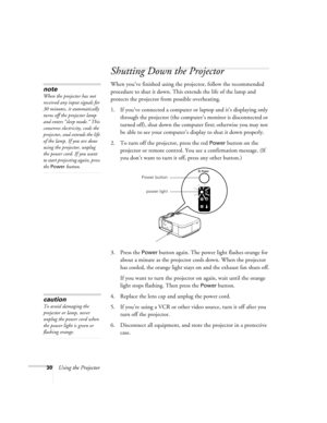 Page 3630Using the Projector
Shutting Down the Projector
When you’ve finished using the projector, follow the recommended 
procedure to shut it down. This extends the life of the lamp and 
protects the projector from possible overheating. 
1. If you’ve connected a computer or laptop and it’s displaying only 
through the projector (the computer’s monitor is disconnected or 
turned off), shut down the computer first; otherwise you may not 
be able to see your computer’s display to shut it down properly. 
2. To...