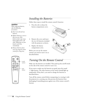 Page 3832Using the Remote Control
Installing the Batteries
Follow these steps to install the remote control’s batteries: 
1. Press the tab to release the 
battery compartment cover.
2. Remove the cover and insert 
the two AA batteries included 
with the projector as shown.
3. Replace the battery 
compartment cover.
Before you can use the remote 
control, you need to turn it on as 
described below.
Turning On the Remote Control
Make sure the batteries are installed. Then push up the on/off switch 
on the side of...