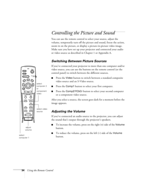 Page 4034Using the Remote Control
Controlling the Picture and Sound
You can use the remote control to select your source, adjust the 
volume, temporarily turn off the picture and sound, freeze the action, 
zoom in on the picture, or display a picture-in-picture video image. 
Make sure you have set up your projector and connected your audio 
or video source as described in Chapter 1 or Appendix A.
Switching Between Picture Sources
If you’ve connected your projector to more than one computer and/or 
video source,...