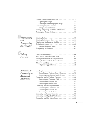 Page 5v
Creating Your Own Startup Screen  . . . . . . . . . . . . . . . . . . .  51
Capturing the Image   . . . . . . . . . . . . . . . . . . . . . . . . . .  51
Choosing When to Display the Image   . . . . . . . . . . . . .  52
Customizing Projector Features   . . . . . . . . . . . . . . . . . . . . .  53
Setting Advanced Features   . . . . . . . . . . . . . . . . . . . . . .  54
Viewing Lamp Usage and Other Information  . . . . . . . . . . .  55
Restoring the Default Settings . . . . . . . . . . . . . . . ....