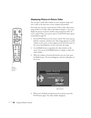 Page 4236Using the Remote Control
Displaying Picture-in-Picture Video
You can open a small video window on your computer image, and 
view a video at the same time as your computer presentation. 
First make sure you have connected your VCR or other video source 
using an RCA or S-Video cable as described in Chapter 1. (You can’t 
display the picture-in-picture window using component video.) If 
you’re using S-Video, you need to select it in the 
P in P menu option 
as described on page 53.
1. Press the 
P in P...