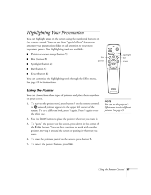 Page 43Using the Remote Control37
Highlighting Your Presentation
You can highlight areas on the screen using the numbered buttons on 
the remote control. You can use these “special effects” features to 
annotate your presentation slides or call attention to your most 
important points. Five highlighting tools are available:
Pointer or cursor stamp (button 1)
Box (button 2)
Spotlight (button 3)
Bar (button 4)
Erase (button 5)
You can customize the highlighting tools through the Effect menu. 
See page 49 for...