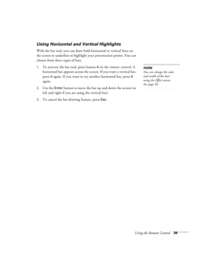 Page 45Using the Remote Control39
Using Horizontal and Vertical Highlights
With the bar tool, you can draw bold horizontal or vertical lines on 
the screen to underline or highlight your presentation points. You can 
choose from three types of bars. 
1. To activate the bar tool, press button 
4 on the remote control. A 
horizontal bar appears across the screen. If you want a vertical bar, 
press 
4 again. If you want to try another horizontal bar, press 4 
again.
2. Use the 
Enter button to move the bar up and...