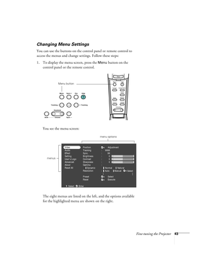 Page 49Fine-tuning the Projector43
Changing Menu Settings
You can use the buttons on the control panel or remote control to 
access the menus and change settings. Follow these steps:
1. To display the menu screen, press the 
Menu button on the 
control panel or the remote control. 
You see the menu screen:
The eight menus are listed on the left, and the options available 
for the highlighted menu are shown on the right.
Esc
Menu
Comp1
P in P PresetVideoHelp
- Volume +
E@sy-MP
AutoResize
Comp2/YCbCr
Menu button...