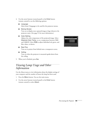 Page 61Fine-tuning the Projector55
4. Use the arrow buttons (control panel) or the Enter button 
(remote control) to set the following options:
Language
Select from 9 languages to be used for the projector menus.
Startup Screen
Turn on to display your captured image or logo whenever the 
projector starts. (See page 51 for more information.)
Color Setting
Adjusts the color temperature of the projected image. Select 
Absolute Color Temp. to set a temperature between 5000 
and 10000 K. Select 
RGB to adjust...
