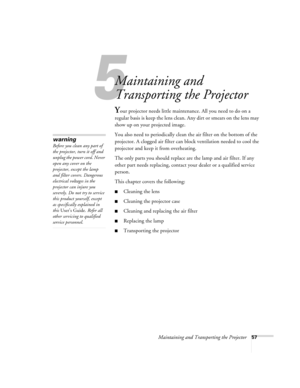 Page 635
Maintaining and Transporting the Projector57
Maintaining and 
Transporting the Projector
Your projector needs little maintenance. All you need to do on a 
regular basis is keep the lens clean. Any dirt or smears on the lens may 
show up on your projected image. 
You also need to periodically clean the air filter on the bottom of the 
projector. A clogged air filter can block ventilation needed to cool the 
projector and keep it from overheating. 
The only parts you should replace are the lamp and air...